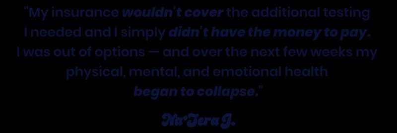 My insurance wouldn't cover the additional testing I needed and I simply didn't have the money to pay. I was out of options.... - Na'Tera J.