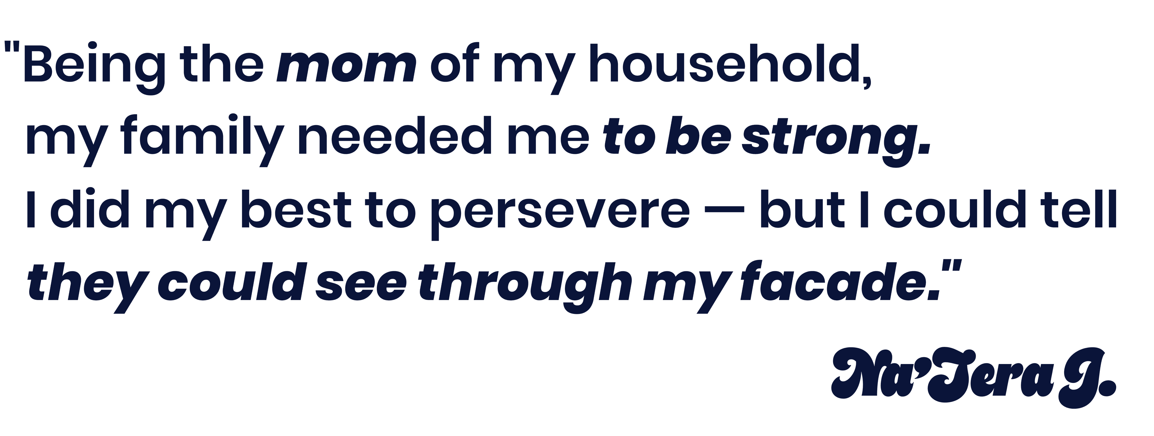 Being the mom of my household, my family needed me to be strong. I did my best to persevere - but I could tell they could see through my facade. - Na'Tera J.