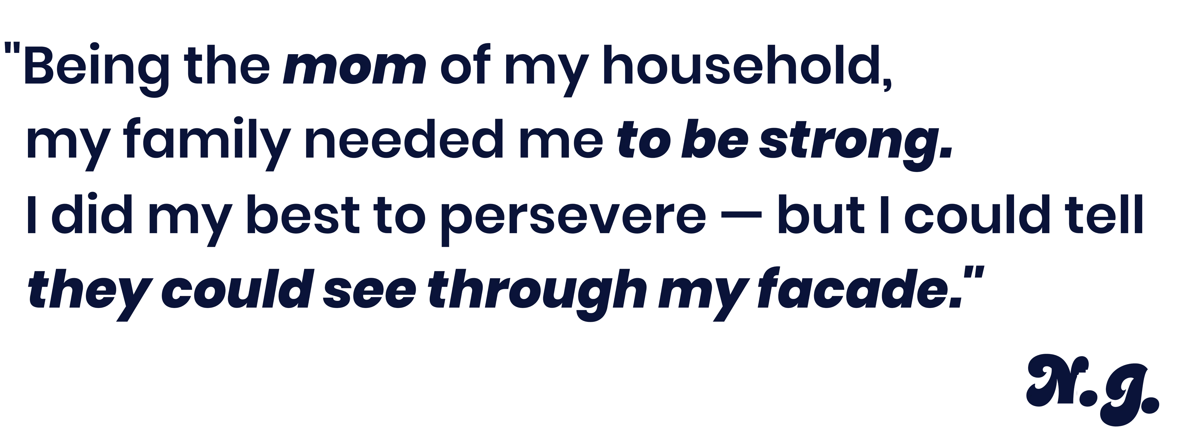 Being the mom of my household, my family needed me to be strong. I did my best to persevere - but I could tell they could see through my facade. - Na'Tera J.